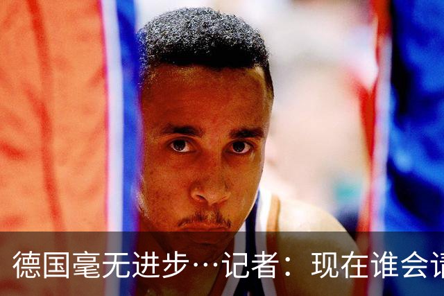 德国毫无进步…记者：现在谁会请纳帅？无论之后他去哪儿都是倒退